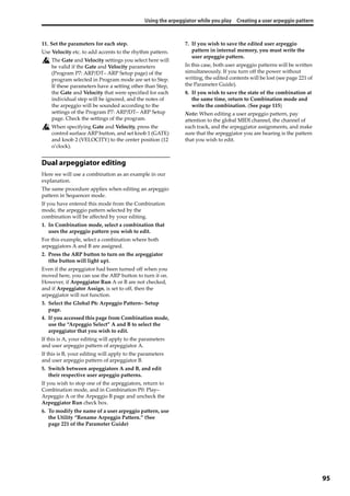 Using the arpeggiator while you play Creating a user arpeggio pattern
95
11. Set the parameters for each step.
Use Velocity etc. to add accents to the rhythm pattern.
The Gate and Velocity settings you select here will 
be valid if the Gate and Velocity parameters 
(Program P7: ARP/DT– ARP Setup page) of the 
program selected in Program mode are set to Step. 
If these parameters have a setting other than Step, 
the Gate and Velocity that were specified for each 
individual step will be ignored, and the notes of 
the arpeggio will be sounded according to the 
settings of the Program P7: ARP/DT– ARP Setup 
page. Check the settings of the program.
When specifying Gate and Velocity, press the 
control surface ARP button, and set knob 1 (GATE) 
and knob 2 (VELOCITY) to the center position (12 
o’clock).
Dual arpeggiator editing
Here we will use a combination as an example in our 
explanation.
The same procedure applies when editing an arpeggio 
pattern in Sequencer mode.
If you have entered this mode from the Combination 
mode, the arpeggio pattern selected by the 
combination will be affected by your editing.
1. In Combination mode, select a combination that 
uses the arpeggio pattern you wish to edit.
For this example, select a combination where both 
arpeggiators A and B are assigned.
2. Press the ARP button to turn on the arpeggiator 
(the button will light up).
Even if the arpeggiator had been turned off when you 
moved here, you can use the ARP button to turn it on. 
However, if Arpeggiator Run A or B are not checked, 
and if Arpeggiator Assign, is set to off, then the 
arpeggiator will not function.
3. Select the Global P6: Arpeggio Pattern– Setup 
page.
4. If you accessed this page from Combination mode, 
use the “Arpeggio Select” A and B to select the 
arpeggiator that you wish to edit.
If this is A, your editing will apply to the parameters 
and user arpeggio pattern of arpeggiator A.
If this is B, your editing will apply to the parameters 
and user arpeggio pattern of arpeggiator B.
5. Switch between arpeggiators A and B, and edit 
their respective user arpeggio patterns.
If you wish to stop one of the arpeggiators, return to 
Combination mode, and in Combination P0: Play– 
Arpeggio A or the Arpeggio B page and uncheck the 
Arpeggiator Run check box.
6. To modify the name of a user arpeggio pattern, use 
the Utility “Rename Arpeggio Pattern.” (See 
page 221 of the Parameter Guide)
7. If you wish to save the edited user arpeggio 
pattern in internal memory, you must write the 
user arpeggio pattern.
In this case, both user arpeggio patterns will be written 
simultaneously. If you turn off the power without 
writing, the edited contents will be lost (see page 221 of 
the Parameter Guide).
8. If you wish to save the state of the combination at 
the same time, return to Combination mode and 
write the combination. (See page 115)
Note: When editing a user arpeggio pattern, pay 
attention to the global MIDI channel, the channel of 
each track, and the arpeggiator assignments, and make 
sure that the arpeggiator you are hearing is the pattern 
that you wish to edit.
 