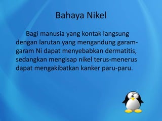Bahaya Nikel
Bagi manusia yang kontak langsung
dengan larutan yang mengandung garam-
garam Ni dapat menyebabkan dermatitis,
sedangkan mengisap nikel terus-menerus
dapat mengakibatkan kanker paru-paru.
 