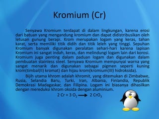 Kromium (Cr)
Senyawa Kromium terdapat di dalam lingkungan, karena erosi
dari batuan yang mengandung kromium dan dapat didistribusikan oleh
letusan gunung berapi. Krom merupakan logam yang keras, tahan
karat, serta memiliki titik didih dan titik leleh yang tinggi. Sepuhan
Kromium banyak digunakan peralatan sehari-hari karena lapisan
Kromium ini sangat indah, keras, dan melindungi logam lain dari korosi.
Kromium juga penting dalam paduan logam dan digunakan dalam
pembuatan stainless steel. Senyawa Kromium mempunyai warna yang
sangat menarik dan digunakan sebagai pigmen seperti kuning
krom(timbal(II) kromat) dan hijau krom(kromium(III) hidroksida).
Bijih utama khrom adalah khromit, yang ditemukan di Zimbabwe,
Rusia, Selandia Baru, Turki, Iran, Albania, Finlandia, Republik
Demokrasi Madagaskar, dan Filipina. Logam ini biasanya dihasilkan
dengan mereduksi khrom oksida dengan aluminium.
2 Cr + 3 O2 2 CrO3
 