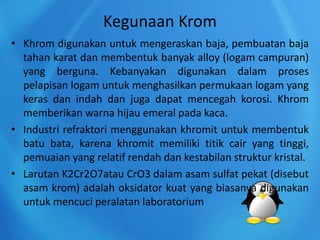 Kegunaan Krom
• Khrom digunakan untuk mengeraskan baja, pembuatan baja
tahan karat dan membentuk banyak alloy (logam campuran)
yang berguna. Kebanyakan digunakan dalam proses
pelapisan logam untuk menghasilkan permukaan logam yang
keras dan indah dan juga dapat mencegah korosi. Khrom
memberikan warna hijau emeral pada kaca.
• Industri refraktori menggunakan khromit untuk membentuk
batu bata, karena khromit memiliki titik cair yang tinggi,
pemuaian yang relatif rendah dan kestabilan struktur kristal.
• Larutan K2Cr2O7atau CrO3 dalam asam sulfat pekat (disebut
asam krom) adalah oksidator kuat yang biasanya digunakan
untuk mencuci peralatan laboratorium
 