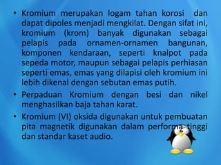 • Kromium merupakan logam tahan korosi dan
dapat dipoles menjadi mengkilat. Dengan sifat ini,
kromium (krom) banyak digunakan sebagai
pelapis pada ornamen-ornamen bangunan,
komponen kendaraan, seperti knalpot pada
sepeda motor, maupun sebagai pelapis perhiasan
seperti emas, emas yang dilapisi oleh kromium ini
lebih dikenal dengan sebutan emas putih.
• Perpaduan Kromium dengan besi dan nikel
menghasilkan baja tahan karat.
• Kromium (VI) oksida digunakan untuk pembuatan
pita magnetik digunakan dalam performa tinggi
dan standar kaset audio.
 