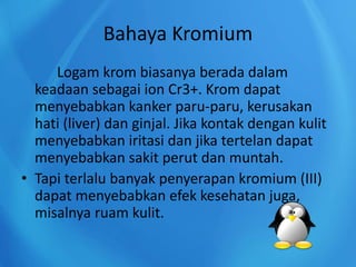 Bahaya Kromium
Logam krom biasanya berada dalam
keadaan sebagai ion Cr3+. Krom dapat
menyebabkan kanker paru-paru, kerusakan
hati (liver) dan ginjal. Jika kontak dengan kulit
menyebabkan iritasi dan jika tertelan dapat
menyebabkan sakit perut dan muntah.
• Tapi terlalu banyak penyerapan kromium (III)
dapat menyebabkan efek kesehatan juga,
misalnya ruam kulit.
 