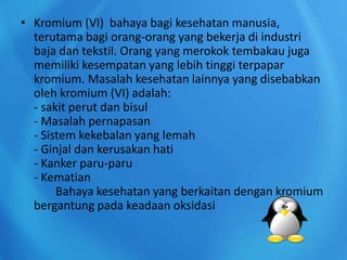 • Kromium (VI) bahaya bagi kesehatan manusia,
terutama bagi orang-orang yang bekerja di industri
baja dan tekstil. Orang yang merokok tembakau juga
memiliki kesempatan yang lebih tinggi terpapar
kromium. Masalah kesehatan lainnya yang disebabkan
oleh kromium (VI) adalah:
- sakit perut dan bisul
- Masalah pernapasan
- Sistem kekebalan yang lemah
- Ginjal dan kerusakan hati
- Kanker paru-paru
- Kematian
Bahaya kesehatan yang berkaitan dengan kromium
bergantung pada keadaan oksidasi
 