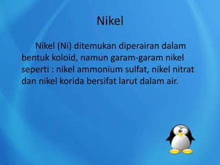 Nikel
Nikel (Ni) ditemukan diperairan dalam
bentuk koloid, namun garam-garam nikel
seperti : nikel ammonium sulfat, nikel nitrat
dan nikel korida bersifat larut dalam air.
 