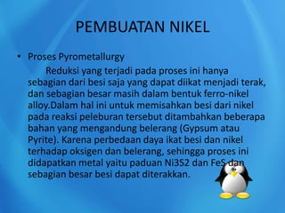 PEMBUATAN NIKEL
• Proses Pyrometallurgy
Reduksi yang terjadi pada proses ini hanya
sebagian dari besi saja yang dapat diikat menjadi terak,
dan sebagian besar masih dalam bentuk ferro-nikel
alloy.Dalam hal ini untuk memisahkan besi dari nikel
pada reaksi peleburan tersebut ditambahkan beberapa
bahan yang mengandung belerang (Gypsum atau
Pyrite). Karena perbedaan daya ikat besi dan nikel
terhadap oksigen dan belerang, sehingga proses ini
didapatkan metal yaitu paduan Ni3S2 dan FeS dan
sebagian besar besi dapat diterakkan.
 