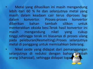 • Metal yang dihasilkan ini masih mengandung
lebih dari 60 % Fe dan selanjutnya metal yang
masih dalam keadaan cair terus diproses lagi
dalam konvertor. Proses-proses konvertor
diberikan bahan tambah silikon untuk
menterakkan oksida besi.Terak hasil konvertor ini
masih mengandung nikel yang cukup
tinggi,sehingga terak ini biasanya di proses ulang
pada peleburan(Resmelting).Proses selanjutnya
metal di panggang untuk memisahkan belerang.
• Nikel oxide yang didapat dari pemanggangan
selanjutnya di reduksi dengan bahan tambah
arang (charcoal), sehingga didapat logam nikel.
 
