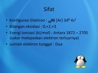 Sifat
• Konfigurasi Elektron : 28Ni [Ar] 3d8 4s2
• Bilangan oksidasi : 0;+2;+3
• Energi ionisasi (kJ/mol) : Antara 1872 – 2705
(sukar melepaskan elektron terluarnya)
• Jumlah elektron tunggal : Dua
 