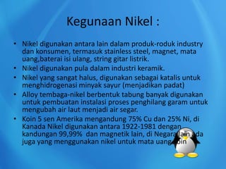 Kegunaan Nikel :
• Nikel digunakan antara lain dalam produk-roduk industry
dan konsumen, termasuk stainless steel, magnet, mata
uang,baterai isi ulang, string gitar listrik.
• Nikel digunakan pula dalam industri keramik.
• Nikel yang sangat halus, digunakan sebagai katalis untuk
menghidrogenasi minyak sayur (menjadikan padat)
• Alloy tembaga-nikel berbentuk tabung banyak digunakan
untuk pembuatan instalasi proses penghilang garam untuk
mengubah air laut menjadi air segar.
• Koin 5 sen Amerika mengandung 75% Cu dan 25% Ni, di
Kanada Nikel digunakan antara 1922-1981 dengan
kandungan 99,99% dan magnetik lain, di Negara lain ada
juga yang menggunakan nikel untuk mata uang koin
 