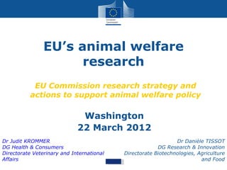 EU’s animal welfare
                      research
           EU Commission research strategy and
          actions to support animal welfare policy

                              Washington
                             22 March 2012
Dr Judit KROMMER                                               Dr Danièle TISSOT
DG Health & Consumers                                   DG Research & Innovation
Directorate Veterinary and International   Directorate Biotechnologies, Agriculture
Affairs                                                                  and Food
 