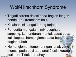 Wolf-Hirschhorn Syndrome
• Terjadi karena delesi pada bagian lengan
  pendek (p) kromosom no.4
• Kelainan ini sangat jarang terjadi
• Penderita mengalami mikrocephali,
  sumbing, kemunduran mental, cacat pada
  kulit kepala, hemangioma pada beberapa
  bagian tubuh
• Hemangioma : tumor jaringan lunak yang
  muncul pada bayi atau anak2 usia kurang
  dari 1 th. Tidak berbahaya.
 