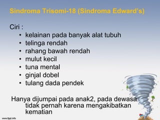 Sindroma Trisomi-18 (Sindroma Edward’s)

Ciri :
    •    kelainan pada banyak alat tubuh
    •    telinga rendah
    •    rahang bawah rendah
    •    mulut kecil
    •    tuna mental
    •    ginjal dobel
    •    tulang dada pendek

Hanya dijumpai pada anak2, pada dewasa
    tidak pernah karena mengakibatkan
    kematian
 