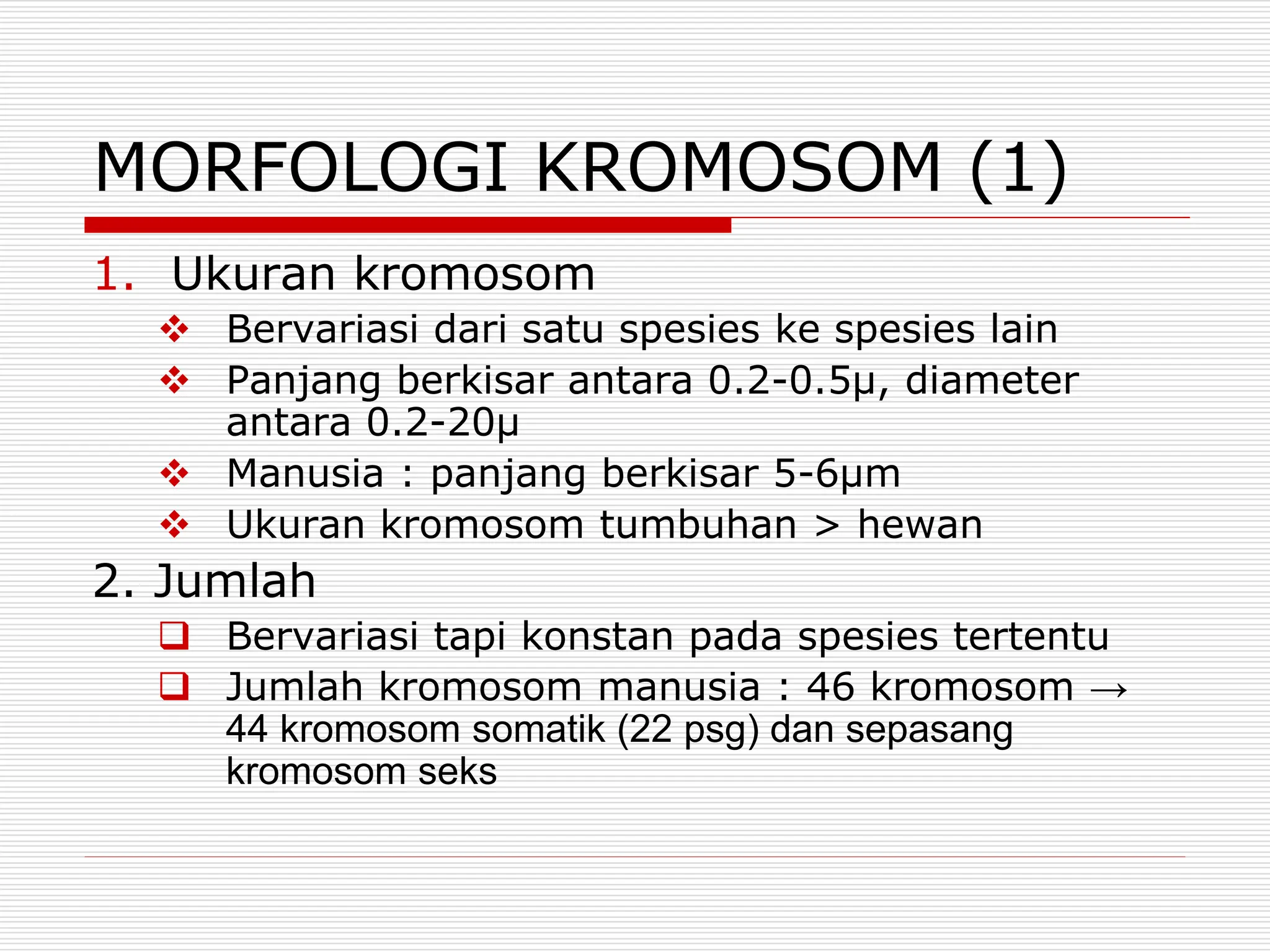 MORFOLOGI KROMOSOM (1)
1. Ukuran kromosom
 Bervariasi dari satu spesies ke spesies lain
 Panjang berkisar antara 0.2-0.5μ, diameter
antara 0.2-20μ
 Manusia : panjang berkisar 5-6μm
 Ukuran kromosom tumbuhan > hewan
2. Jumlah
 Bervariasi tapi konstan pada spesies tertentu
 Jumlah kromosom manusia : 46 kromosom →
44 kromosom somatik (22 psg) dan sepasang
kromosom seks
 