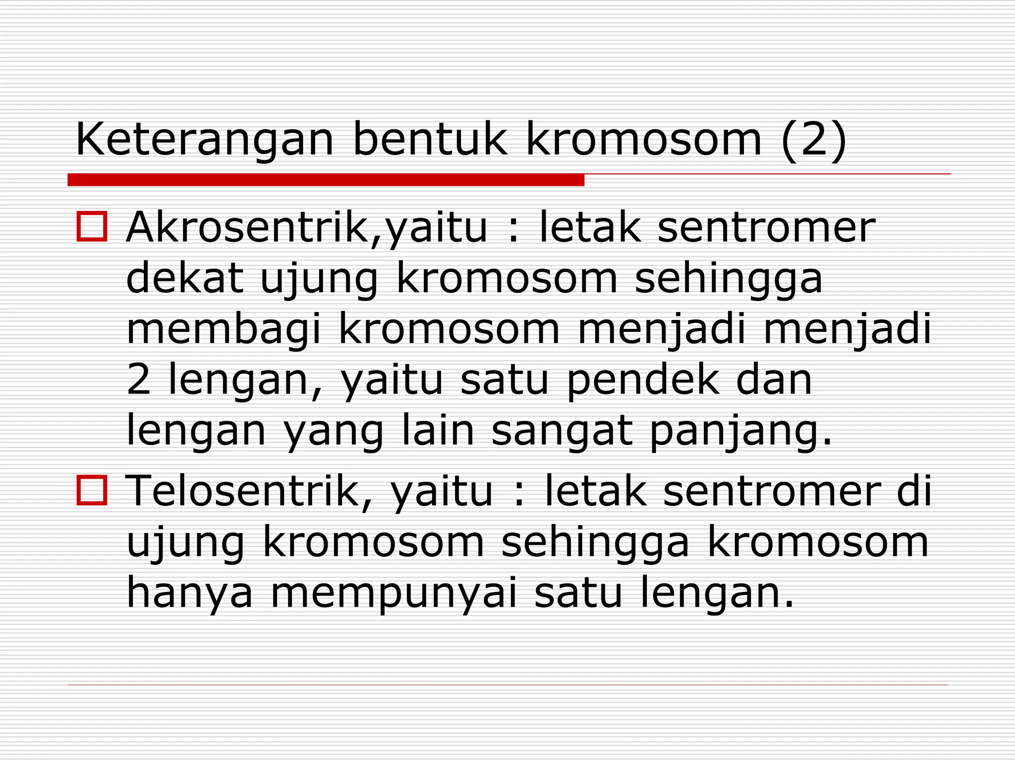 Keterangan bentuk kromosom (2)
 Akrosentrik,yaitu : letak sentromer
dekat ujung kromosom sehingga
membagi kromosom menjadi menjadi
2 lengan, yaitu satu pendek dan
lengan yang lain sangat panjang.
 Telosentrik, yaitu : letak sentromer di
ujung kromosom sehingga kromosom
hanya mempunyai satu lengan.
 