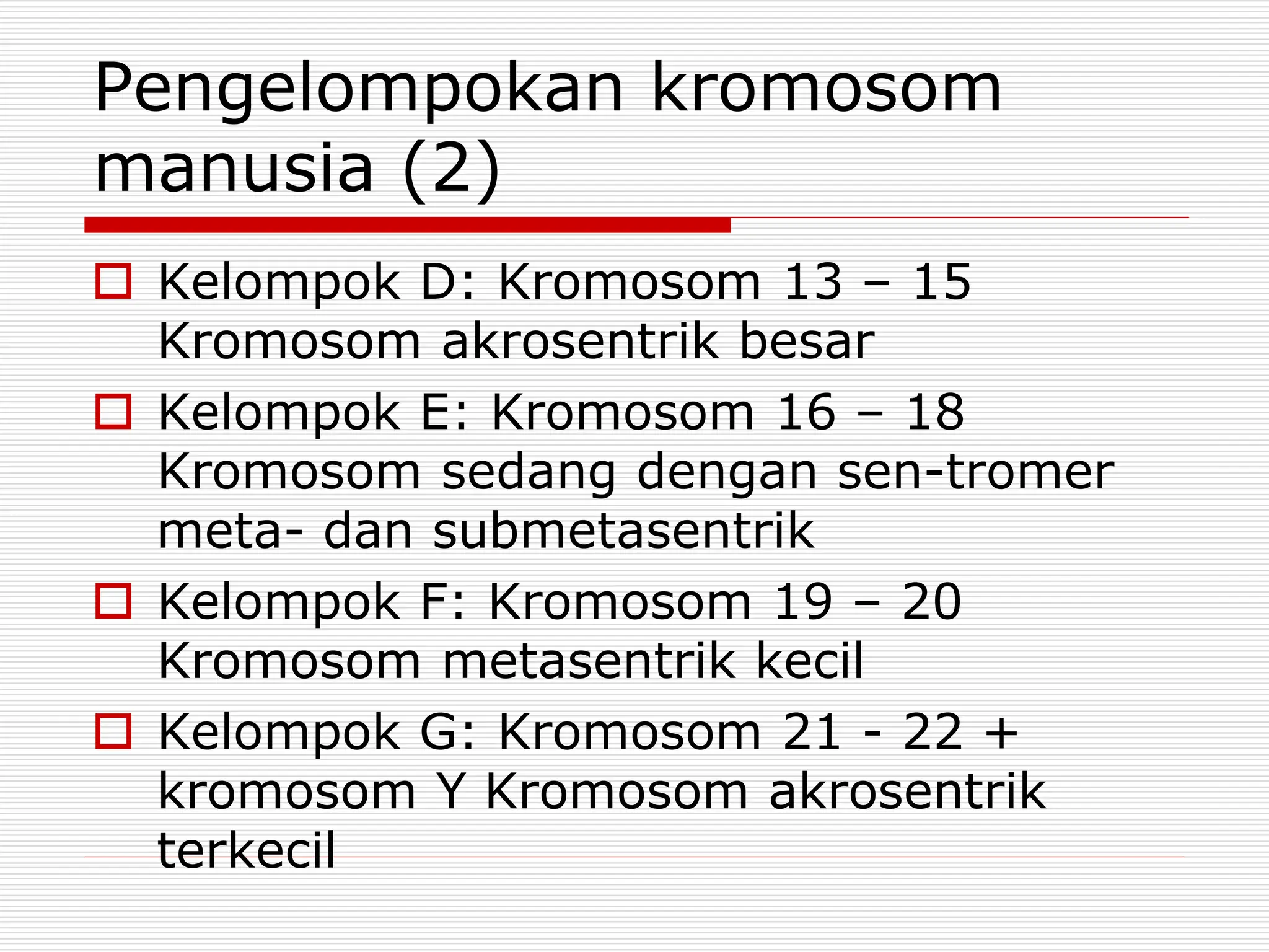 Pengelompokan kromosom
manusia (2)
 Kelompok D: Kromosom 13 – 15
Kromosom akrosentrik besar
 Kelompok E: Kromosom 16 – 18
Kromosom sedang dengan sen-tromer
meta- dan submetasentrik
 Kelompok F: Kromosom 19 – 20
Kromosom metasentrik kecil
 Kelompok G: Kromosom 21 - 22 +
kromosom Y Kromosom akrosentrik
terkecil
 