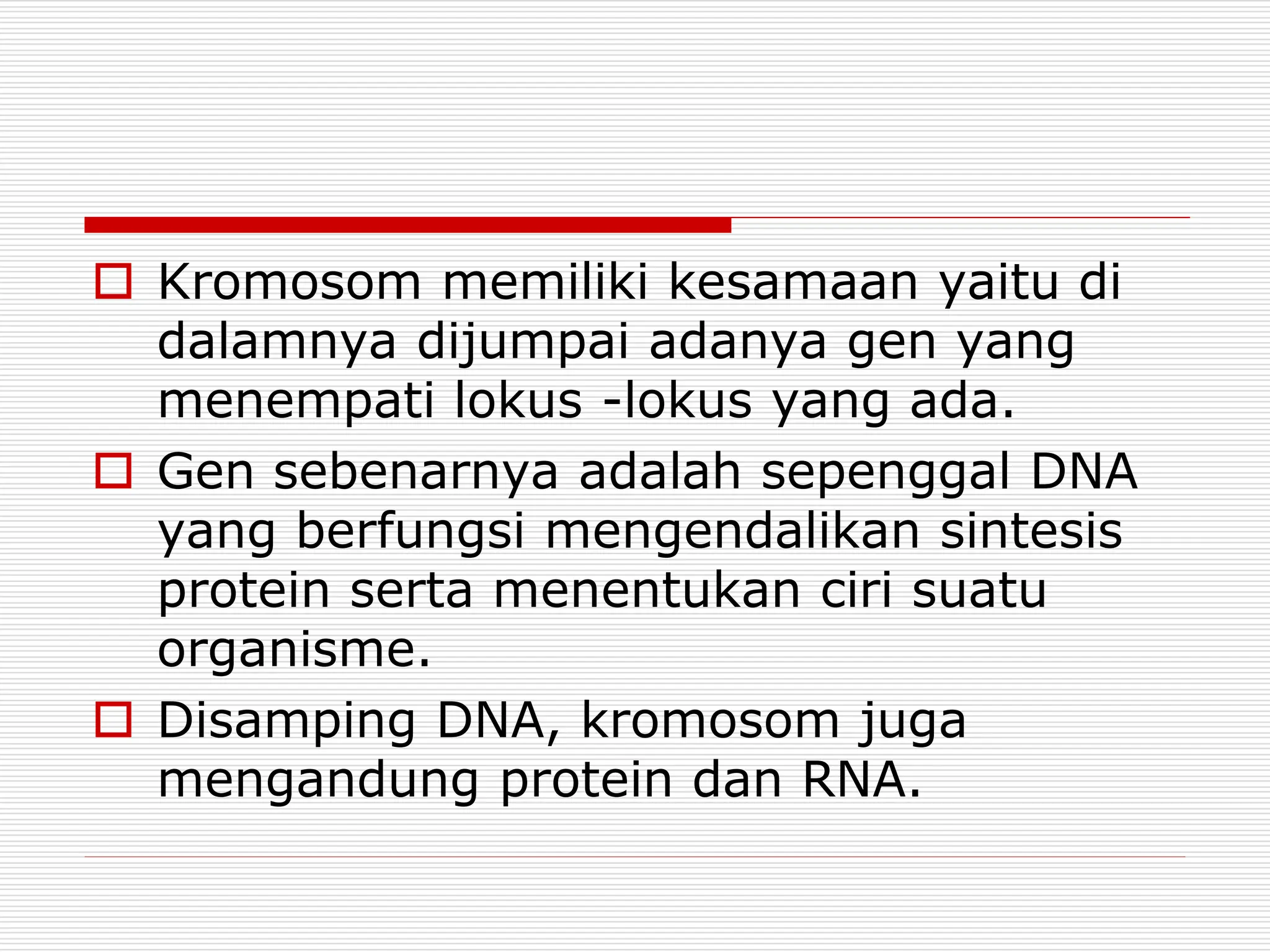  Kromosom memiliki kesamaan yaitu di
dalamnya dijumpai adanya gen yang
menempati lokus -lokus yang ada.
 Gen sebenarnya adalah sepenggal DNA
yang berfungsi mengendalikan sintesis
protein serta menentukan ciri suatu
organisme.
 Disamping DNA, kromosom juga
mengandung protein dan RNA.
 