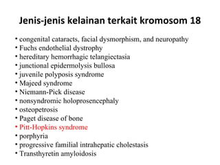 Jenis-jenis kelainan terkait kromosom 18 congenital cataracts, facial dysmorphism, and neuropathy  Fuchs endothelial dystrophy  hereditary hemorrhagic telangiectasia  junctional epidermolysis bullosa  juvenile polyposis syndrome  Majeed syndrome  Niemann-Pick disease  nonsyndromic holoprosencephaly  osteopetrosis  Paget disease of bone  Pitt-Hopkins syndrome  porphyria  progressive familial intrahepatic cholestasis  Transthyretin amyloidosis  