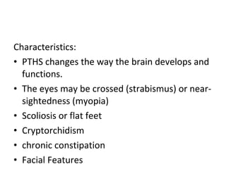Characteristics:  PTHS changes the way the brain develops and functions.  The eyes may be crossed (strabismus) or near-sightedness (myopia) Scoliosis or flat feet Cryptorchidism chronic constipation  Facial Features 