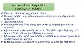 a) Krona xas iltihab xüsusiyyətlərinin olması
b) Xəstəliyə tutulan nahiyə ilə tutulmayan nahiyə arasında davamlılığın
olmaması
c) Transmural iltihab
d) Rektumun UK-dən fərqli olaraq 50%-indən az hallarda prosesə cəlb
olunması
e) Ağızdan anusa qədər istənilən yerdə ola bilər (1/3- yoğun bağırsaq, 1/3-
ileum, 1/3- ilekolik nahiyə. 90% terminal ileum)
f) Bitişmələrin, kütlə, fistul, perirektal/anal xəstəlik və ya obstruksiyalar kimi
ağırlaşmaların baş verməsi
g) Epitel displaziyası UK-dən az, Kolon xərçəngi isə daha çox rast gəlinir.
Kron xəstəliyinin fərqləndirici
xüsusiyyətləri nələrdir?
 