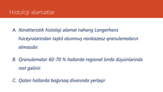 Histoloji əlamətlər
A. Xarakteristik histoloji əlamət nəhəng Langerhans
hüceyrələrindən təşkil olunmuş nonkazeoz qranulemaların
olmasıdır.
B. Qranulemalar 60-70 % hallarda regional limfa düyünlərində
rast gəlinir.
C. Qalan hallarda bağırsaq divarında yerləşir
 