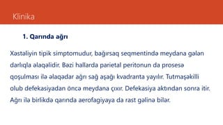 Klinika
1. Qarında ağrı
Xəstəliyin tipik simptomudur, bağırsaq seqmentində meydana gələn
darlıqla əlaqəlidir. Bəzi hallarda parietal peritonun da prosesə
qoşulması ilə əlaqədar ağrı sağ aşağı kvadranta yayılır. Tutmaşəkilli
olub defekasiyadan öncə meydana çıxır. Defekasiya aktından sonra itir.
Ağrı ilə birlikdə qarında aerofagiyaya da rast gəlinə bilər.
 