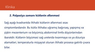 Klinika
2. Palpasiya zamanı kütlənin əllənməsi
Sağ aşağı kvadrantda iltihabi kütlənin əllənməsi əsas
simptomlardandır. Bu kütlə iltihaba uğramış bağırsaq, yapışmış və
şişkin mezenterium və böyümüş abdominal limfa düyünlərindən
ibarətdir. Kütlənin böyüməsi sağ ureterdə tıxanmaya və ya dizuriya
əlamətləri, temperaturla müşayiət olunan iltihabi prosesə gətirib çıxara
bilər.
 