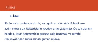Klinika
3. İshal
Bütün hallarda demək olar ki, rast gəlinən əlamətdir. Səbəbi tam
aydın olmasa da, bakteriaların həddən artıq çoxalması, Öd turşularının
miqdarı, İleum seqmentinin prosesə cəlb olunması və cərrahi
rezeksiyasından sonra olması güman olunur.
 