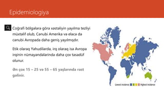 Epidemiologiya
Coğrafi bölgələrə görə xəstəliyin yayılma tezliyi
müxtəlif olub, Cənubi Amerika və eləcə də
cənubi Avropada daha geniş yayılmışdır.
Etik olaraq Yəhudilərdə, irq olaraq isə Avropa
irqinin nümayəndələrində daha çox təsadüf
olunur.
Ən çox 15 – 25 və 55 – 65 yaşlarında rast
gəlinir.
 