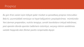 Proqnoz
Bu gün Kron xəsləri üçün kifayət qədər müsbət və qənaətbəxş proqnoz mövcuddur.
Belə ki, uzunmüddətli remissiya və həyat kefiyyətinin yaxşılaşdırılması mümkündür.
Yeni dərman preparatları, nutritiv terapiya, cərrahi texnikaların inkişaf etdirilməsi,
post operativ dövrdə aparılan tədbirlərin üstünlüyü, xərçəng riskinin azaldılması
xəstəlik haqqında olan fikirləri pozitiv isriqamətdə dəyişir.
 