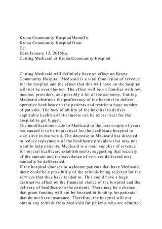 Krona Community HospitalMemoTo:
Krona Community HospitalFrom:
Cc:
Date:January 12, 2015Re:
Cutting Medicaid at Krona Community Hospital
Cutting Medicaid will definitely have an effect on Krona
Community Hospital. Medicaid is a vital foundation of revenue
for the hospital and the effect that this will have on the hospital
will not be over-the-top. The effect will be on families with low
income, providers, and possibly a lot of the economy. Cutting
Medicaid obstructs the proficiency of the hospital to deliver
operative healthcare to the patients and restrict a huge number
of patients. The lack of ability of the hospital to deliver
applicable health establishments can be impractical for the
hospital to get bigger.
The modifications made to Medicaid in the past couple of years
has caused it to be impractical for the healthcare hospital to
stay alive in the world. The decrease to Medicaid has directed
to reduce repayments of the healthcare providers that may not
want to help patients. Medicaid is a main supplier of revenue
for several healthcare establishments, suggesting that security
of the amount and the excellence of services delivered may
mutually be deliberated.
If the hospital chooses to welcome patients that have Medicaid,
there could be a possibility of the refunds being rejected for the
services that they have tended to. This could have a huge
destructive effect on the financial stance of the hospital and the
delivery of healthcare to the patients. There may be a chance
that grant funding will not be boosted in funding for patients
that do not have insurance. Therefore, the hospital will not
obtain any refunds from Medicaid for patients who are admitted.
 