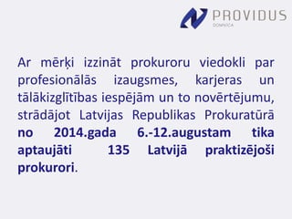 Ar mērķi izzināt prokuroru viedokli par 
profesionālās izaugsmes, karjeras un 
tālākizglītības iespējām un to novērtējumu, 
strādājot Latvijas Republikas Prokuratūrā 
no 2014.gada 6.-12.augustam tika 
aptaujāti 135 Latvijā praktizējoši 
prokurori. 
 