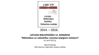 LATVIJAS BIBLIOTEKĀRU 12. KONGRESS
“Bibliotēkas un sabiedrība: vienotas kopīgiem mērķiem”
24. aprīlī 2017.g.
Olga Kronberga
LBB Vidzemes reģionālās nodaļas vadītāja
2014. – 2016.
 