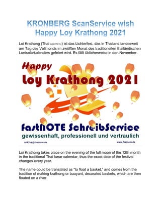 Loi Krathong (Thai ลอยกระทง) ist das Lichterfest, das in Thailand landesweit
am Tag des Vollmonds im zwölften Monat des traditionellen thailändischen
Lunisolarkalenders gefeiert wird. Es fällt üblicherweise in den November.
Loi Krathong takes place on the evening of the full moon of the 12th month
in the traditional Thai lunar calendar, thus the exact date of the festival
changes every year.
The name could be translated as “to float a basket,” and comes from the
tradition of making krathong or buoyant, decorated baskets, which are then
floated on a river.
 