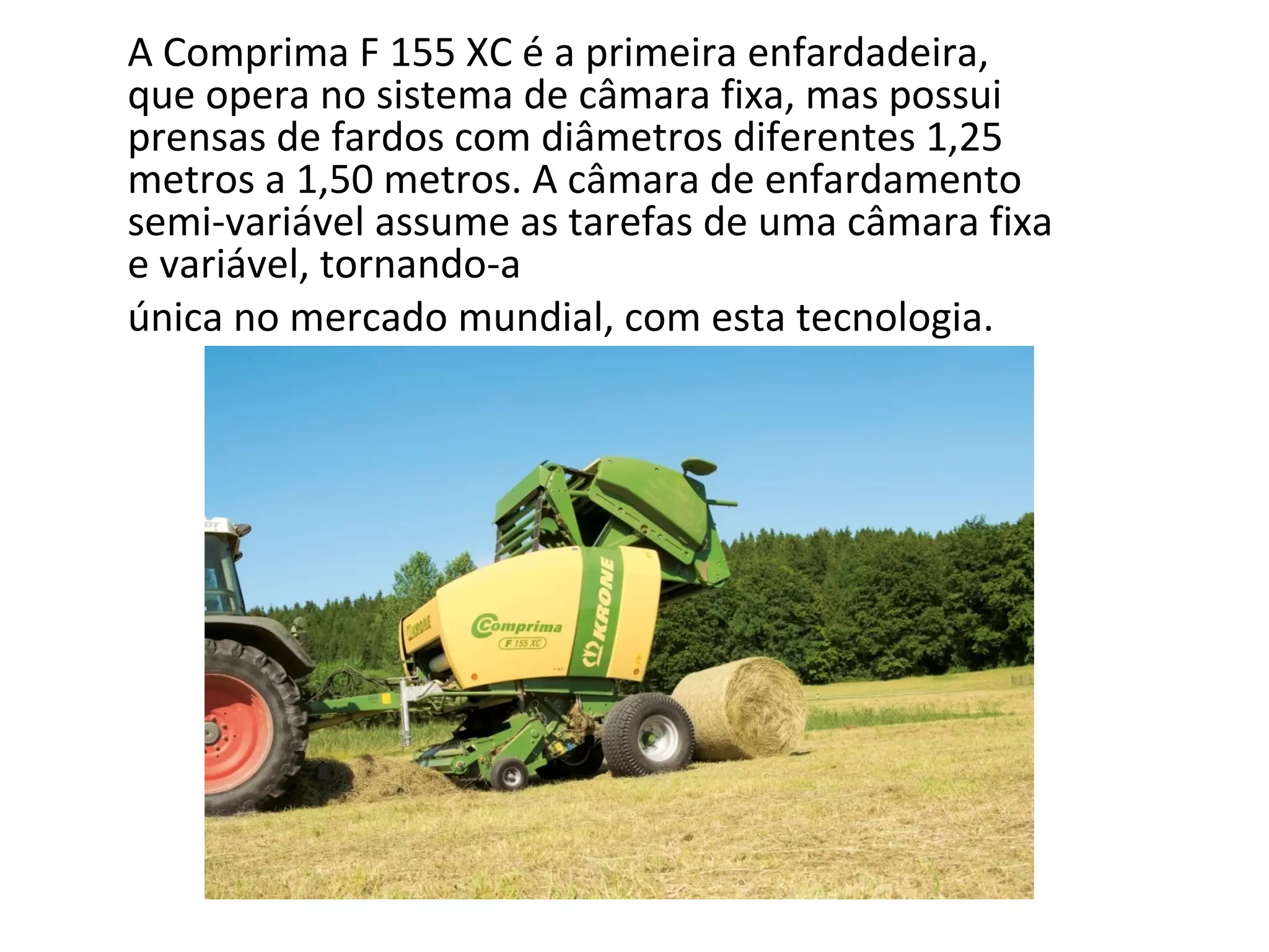 A Comprima F 155 XC é a primeira enfardadeira,
que opera no sistema de câmara fixa, mas possui
prensas de fardos com diâmetros diferentes 1,25
metros a 1,50 metros. A câmara de enfardamento
semi-variável assume as tarefas de uma câmara fixa
e variável, tornando-a
única no mercado mundial, com esta tecnologia.
 