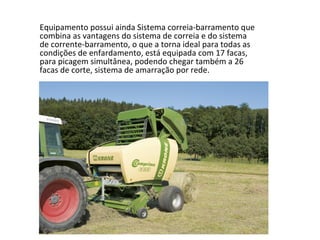 Equipamento possui ainda Sistema correia-barramento que
combina as vantagens do sistema de correia e do sistema
de corrente-barramento, o que a torna ideal para todas as
condições de enfardamento, está equipada com 17 facas,
para picagem simultânea, podendo chegar também a 26
facas de corte, sistema de amarração por rede.
 