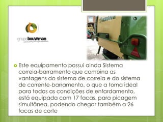  Este equipamento possui ainda Sistema
correia-barramento que combina as
vantagens do sistema de correia e do sistema
de corrente-barramento, o que a torna ideal
para todas as condições de enfardamento,
está equipada com 17 facas, para picagem
simultânea, podendo chegar também a 26
facas de corte
 