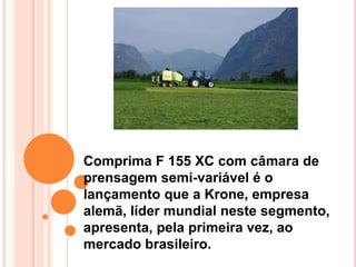Comprima F 155 XC com câmara de
prensagem semi-variável é o
lançamento que a Krone, empresa
alemã, líder mundial neste segmento,
apresenta, pela primeira vez, ao
mercado brasileiro.
 