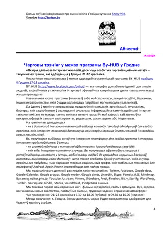 Больш поўная інфармацыя пра вынікі візіта з’явіцца хутка на блогу УЗВ.
       Паводле http://3sektar.by




                                                                              Абвесткі:
                                                                                                  уверх


     Чарговы трэнінг у межах праграмы By-HUB у Гродне
       «Як пры дапамозе інтэрнэт-тэхналогій дасягнуць асабістых і арганізацыйных мэтаў» –
такую назву трэнінг, які адбудзецца ў Гродне 21-22 красавіка.
       Аналагічнае мерапрыемства ў межах адукацыйна-асветніцкай праграмы BY_HUB прайшло
ў Гродне 17-18 сакавіка.
       BY_HUB (http://www.facebook.com/byhub) – гэта пляцоўка для абмену ідэямі і для зносін
людзей, зацікаўленых у тэхналогіях інтэрнэту і эфектыўных камунікацыях дзеля павышэння якасці
жыцця грамадства.
       Навучальная частка праграмы ўключае ў сябе майстар-класы, лекцыі-гасцёўні, баркэмпы,
іншыя мерапрыемствы, якія будуць адпавядаць патрэбам і магчымасцям удзельнікаў.
       Да ўдзелу ў трэнінгу запрашаюцца прадстаўнікі грамадскіх арганізацый, журналісты,
блогеры, якія зацікаўленыя ў авалодванні сучаснымі інфармацыйна-камунікацыйнымі інтэрнэт-
тэхналогіямі (але не маюць пакуль вялікага вопыту працы ў гэтай сферы), каб эфектыўна
выкарыстоўваць іх затым у сваіх праектах, рэдакцыях, арганізацыях або ініцыятывах.
       На трэнінгу вы даведаецеся
       - як з дапамогай інтэрнэт-тэхналогій сабраць каманду і знайсці аднадумцаў для свайго
праекта, якія інтэрнэт-тэхналогіі дапамогуць вам каардынавацца ўнутры каманд і знаходзіць
новых прыхільнікаў.
       Вы навучыцеся выбіраць асноўную інтэрнэт-платформу для свайго праекта і ствараць
інтэрнэт-прадстаўніцтвы ў сетцы;
       - як узаемадзейнічаць з мэтавымі аўдыторыямі і распаўсюджваць свае ідэі;
       - якія віды інтэрнэт-кантэнту існуюць. Вы навучыцеся эфектыўна ствараць і
распаўсюджваць кантэнт у сетцы, мабілізаваць людзей да грамадска-карысных дзеянняў,
вымяраць выніковасць сваіх дзеянняў;- што такое асабісты брэнд у інтэрнэце і якія існуюць
правілы яго пабудовы, чым карысная тэорыя сацыяльнага графа і якія мабільныя тэхналогіі для
тэлефонаў Android, Apple iPhone спатрэбяцца вам падчас працы.
       Мы прааналізуем у дзеянні і разгледзім такія тэхналогіі як: Twitter, Facebook, Google docs,
Google Сalendar, Google groups, Google reader, Google alerts, Linkedin, Skype, Pamela, RSS, Mindmap,
Balsamiq, editor.pho.to, Youtube, Ustream, Vimeo, Slideshare, Prezi, Fireshot, Bit.ly, Storify, WordPress,
Tumblr, Foursquare, Kindle, Stanza, Soundcloud, Pledgebank і іншыя.
       Мы таксама параім вам карысныя кнігі, фільмы, відэаролікі, сайты і артыкулы. Ну і, вядома,
вас чакаюць новыя знаёмствы, пазітыўныя эмоцыі, групавыя заданні і прыемная атмасфера!
       Час правядзення: 21-22 красавіка з 9.30 да 18.00 (субота) і з 09.30 да 16.00 (нядзеля)
       Месца навучання: г. Гродна. Больш дакладны адрас будзе паведамлены адабраным для
ўдзелу ў трэнінгу асобам.
                                                                                                        4
 