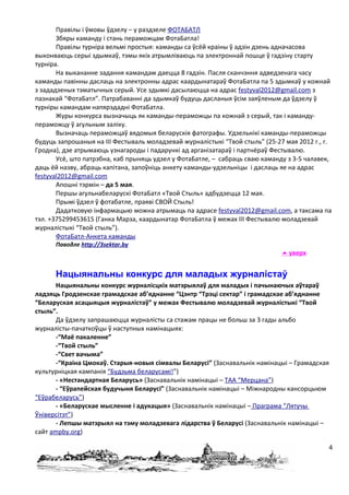 Правілы і ўмовы ўдзелу – у раздзеле ФОТАБАТЛ
       Збяры каманду і стань пераможцам ФотаБатла!
       Правілы турніра вельмі простыя: каманды са ўсёй краіны ў адзін дзень адначасова
выконваюць серыі здымкаў, тэмы якіх атрымліваюць па электроннай пошце ў гадзіну старту
турніра.
       На выкананне задання камандам даецца 8 гадзін. Пасля сканчэння адведзенага часу
каманды павінны даслаць на электронны адрас каардынатараў ФотаБатла па 5 здымкаў у кожнай
з зададзеных тэматычных серый. Усе здымкі дасылаюцца на адрас festyval2012@gmail.com з
пазнакай “ФотаБатл”. Патрабаванні да здымкаў будуць дасланыя ўсім заяўленым да ўдзелу ў
турніры камандам напярэдадні ФотаБатла.
       Журы конкурса вызначыць як каманды-пераможцы па кожнай з серый, так і каманду-
пераможцу ў агульным заліку.
       Вызначаць пераможцаў вядомыя беларускія фатографы. Удзельнікі каманды-пераможцы
будуць запрошаныя на ІІІ Фестываль моладзевай журналістыкі “Твой стыль” (25-27 мая 2012 г., г.
Гродна), дзе атрымаюць узнагароды і падарункі ад арганізатараў і партнёраў Фестывалю.
       Усё, што патрэбна, каб прыняць удзел у ФотаБатле, – сабраць сваю каманду з 3-5 чалавек,
даць ёй назву, абраць капітана, запоўніць анкету каманды-удзельніцы і даслаць яе на адрас
festyval2012@gmail.com
       Апошні тэрмін – да 5 мая.
       Першы агульнабеларускі ФотаБатл «Твой Стыль» адбудзецца 12 мая.
       Прымі ўдзел ў фотабатле, праяві СВОЙ Стыль!
       Дадатковую інфармацыю можна атрымаць па адрасе festyval2012@gmail.com, а таксама па
тэл. +375299453615 (Ганка Марза, каардынатар ФотаБатла ў межах ІІІ Фестывалю моладзевай
журналістыкі “Твой стыль”).
       ФотаБатл-Анкета каманды
      Паводле http://3sektar.by
                                                                               уверх


      Нацыянальны конкурс для маладых журналістаў
       Нацыянальны конкурс журналісцкіх матэрыялаў для маладых і пачынаючых аўтараў
ладзяць Гродзенскае грамадскае аб’яднанне “Цэнтр “Трэці сектар” і грамадскае аб’яднанне
“Беларуская асацыяцыя журналістаў” у межах Фестывалю моладзевай журналістыкі “Твой
стыль”.
       Да ўдзелу запрашаюцца журналісты са стажам працы не больш за 3 гады альбо
журналісты-пачаткоўцы ў наступных намінацыях:
       -“Маё пакаленне”
       -“Твой стыль”
       -“Свет вачыма”
       -“Краіна Цмокаў. Старыя-новыя сімвалы Беларусі” (Заснавальнік намінацыі – Грамадская
культурніцкая кампанія “Будзьма беларусамі!”)
       - «Нестандартная Беларусь» (Заснавальнік намінацыі – ТАА “Мерцана”)
       - “Еўрапейская будучыня Беларусі” (Заснавальнік намінацыі – Міжнародны кансорцыюм
“Еўрабеларусь”)
       - «Беларускае мысленне і адукацыя» (Заснавальнік намінацыі – Праграма “Лятучы
Ўніверсітэт”)
       - Лепшы матэрыял на тэму моладзевага лідарства ў Беларусі (Заснавальнік намінацыі –
сайт ampby.org)

                                                                                             4
 