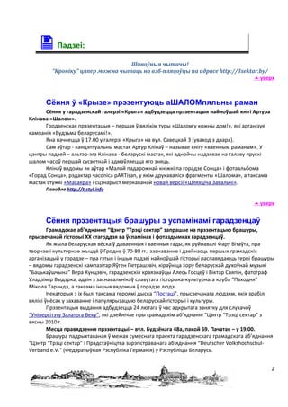 Падзеі:
                                 Шаноўныя чытачы!
        “Кроніку” цяпер можна чытаць на вэб-пляцоўцы па адрасе http://3sektar.by/
                                                                             уверх



      Сёння ў «Крызе» прэзентуюць аШАЛОМляльны раман
      Сёння у гарадзенскай галерэі «Крыга» адбудзецца прэзентацыя найноўшай кнігі Артура
Клінава «Шалом».
      Гродзенская прэзентацыя – першая ў вялікім туры «Шалом у кожны дом!», які арганізуе
кампанія «Будзьма беларусамі!».
      Яна пачнецца ў 17.00 у галерэі «Крыга» на вул. Савецкай 3 (уваход з двара).
      Сам аўтар - канцэптуальны мастак Артур Клінаў – называе кнігу «ваенным раманам». У
цэнтры падзей – альтэр-эга Клінава - беларускі мастак, які аднойчы надзявае на галаву прускі
шалом часоў першай сусветнай і адмаўляецца яго зняць.
      Клінаў вядомы як аўтар «Малой падарожнай кніжкі па горадзе Сонца» і фотаальбома
«Горад Сонца», рэдактар часопіса pARTisan, у якім друкаваліся фрагменты «Шалома», а таксама
мастак стужкі «Масакра» і сцэнарыст меркаванай новай версіі «Шляхціча Завальні».
      Паводле http://t-styl.info

                                                                                       уверх


      Сёння прэзентацыя брашуры з успамінамі гарадзенцаў
        Грамадскае аб’яднанне “Цэнтр “Трэці сектар” запрашае на прэзентацыю брашуры,
прысвечанай гісторыі ХХ стагоддзя ва ўспамінах і фотаздымках гарадзенцаў.
        Як жыла беларуская вёска ў даваенныя і ваенныя гады, як руйнавалі Фару Вітаўта, пра
творчае і культурнае жыццё ў Гродне ў 70-80 гг., заснаванне і дзейнасць першых грамадскіх
арганізацый у горадзе – пра гэтыя і іншыя падзеі найноўшай гісторыі распавядаюць героі брашуры
– вядомы гарадзенскі кампазітар Яўген Петрашэвіч, кіраўніца хору беларускай духоўнай музыкі
“Бацькаўшчына” Вера Кунцэвіч, гарадзенскія краязнаўцы Алесь Госцеў і Віктар Саяпін, фатограф
Уладзімір Выдэрка, адзін з заснавальнікаў славутага гісторыка-культурнага клуба “Паходня”
Мікола Таранда, а таксама іншыя вядомыя ў горадзе людзі.
        Некаторыя з іх былі таксама героямі дыска “Постаці”, прысвечанага людзям, якія зрабілі
вялікі ўнёсак у захаванне і папулярызацыю беларускай гісторыі і культуры.
        Прэзентацыя выдання адбудзецца 24 лютага ў час адкрытага занятку для слухачоў
“Універсітэту Залатога Веку”, які дзейнічае пры грамадскім аб’яднанні “Цэнтр “Трэці сектар” з
вясны 2010 г.
        Месца правядзення прэзентацыі – вул. Будзёнага 48а, пакой 69. Пачатак – у 19.00.
        Брашура падрыхтаваная ў межах сумеснага праекта гарадзенскага грамадскага аб’яднання
“Цэнтр “Трэці сектар” і Прадстаўніцтва зарэгістраванага аб’яднання “Deutscher Volkshochschul-
Verband e.V.“ (Федэратыўная Рэспубліка Германія) у Рэспубліцы Беларусь.


                                                                                               2
 