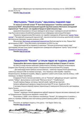 Дадатковую інфармацыю пра мерапрыемства можна атрымаць па тэл. (029) 2847799,
(0-152) 75-71-72.
      Паводле http://t-styl.info

                                                                                       уверх


       Фестываль "Твой стыль" прызнаны падзеяй года
       21 лютага ў сталічнай галерэі "Ў" былі ўзнагароджаныя "чэмпіёны грамадзянскай
супольнасці'2010". Лепшай рэгіянальнай падзеяй года быў названы Фестываль моладзевай
журналістыкі "Твой стыль", які ладзіўся ў Гродне ў траўні мінулага года.
       Цырымонія ўшанавання лепшых грамадскіх арганізацыі і грамадскіх актывістаў 2010-га
года была арганізавана Асамблеяй дэмакратычных няўрадавых арганізацый Беларусі.
       Перамогу гарадзенскаму Фестывалю, які ладзіўся грамадскім аб'яднаннем "Цэнтр "Трэці
сектар" і "Беларускай асацыяцыяй журналістаў", прынесла вялікая колькасць удзельнікаў, цікавая
фестывальная праграма і шырокі рэзананс у СМІ.
       Мінулагодні Фестываль моладзевай журналістыкі быў ужо другім па ліку. Першы быў
арганізаваны ў 2007 г. Трэці Фестываль запланаваны на 2012-ты год.
       Сярод прэтэндэнтаў на перамогу ў намінацыі "Лепшая рэгіянальная падзея года"
прэтэндаваў таксама іншы праект гарадзенскага грамадскага аб'яднання "Цэнтр "Трэці сектар" -
"Універсітэт Залатога Веку".
      Паводле http://t-styl.info
                                                                                       уверх



       Гродзенскія “Казюкі” у гэтым годзе на тыдзень раней
       Традыцыйны фестываль-кірмаш народных майстроў пройдзе ў Гродне 27 лютага.
       На свята ў гонар апекуна майстроў і рамеснікаў св. Казіміра запрашае непрызнаваны
ўладамі Саюз Палякаў на Беларусі разам з Генеральным Консульствам РП у Гродне.
        - Для майстроў такія кірмашы вельмі важныя, - каментуе падзею Рэната Дзем'янчук,
намесніца страшыні СПБ па справах культуры, - яны пакажуць свае вырабы: кераміку,
бісерапляценне, бондарскія вырабы, абрусы, сурвэткі і шмат што іншае, так бы мовіць, і сябе
пакажуць і на другіх паглядзяць.
       Спадарыня Рэната таксама распавяла, што на “Казюках” адбудзецца канцэрт з удзелам
капэлы “Хабры”, фальклорных калектываў “Матчына песня” і “Струбнічанка”.
       Гасцей кірмашу будуць частаваць гарачай кавай, гарбатай ды хрустамі.
       Імпрэза адбудзецца ў дворыку перад Консульствам РП па вул. Будзёнага 48-а.
       У выпадку моцных маразоў кірмаш перанясецца ў памяшканне Консульства, дзе выдаюць
Карты Паляка.
       Пачатак свята ў 12 гадзін.
        “Казюкі” ладзяцца з мэтай адраджэння даўняй традыцыі першых веснавых кірмашоў, якія
на Гродзеншчыне і Віленшчыне вядомыя з канца 18ст.
       Пачынаючы з 1690г. гэтыя кірмашы называюцца “Казюкі”, бо праводзіліся 4 сакавіка, у
дзень св. Казіміра. Майстры мелі магчымасць дэманстраваць работы зробленыя за зімовы
перыяд.
       Лічылася, як пройдзе гандаль у гэты дзень – такі будзе і ўвесь год.
      Паводле http://t-styl.info

                                                                                             3
 
