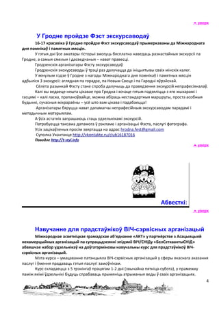  уверх


       У Гродне пройдзе Фэст экскурсаводаў
      16-17 красавіка ў Гродне пройдзе Фэст экскурсаводаў прымеркаваны да Міжнароднага
дня помнікаў і памятных мясцін.
      У гэтыя дні ўсе аматары гісторыі змогуць бясплатна наведаць разнастайныя экскурсіі па
Гродне, а самыя смелыя і дасведчаныя – нават правесці.
      Гродзенскія арганізатары Фэсту экскурсаводаў
      Гродзенскія экскурсаводы ў трэці раз далучацца да ініцыятывы сваіх мінскіх калег.
      У мінулым годзе ў Гродне з нагоды Міжнароднага дня помнікаў і памятных мясцін
адбыліся 3 экскурсіі: аглядная па горадзе, па Новым Свеце і па Гародні яўрэйскай.
       Сёлета разынкай Фэсту стане спроба далучыць да правядзення экскурсій непрафесіяналаў.
      Калі вы ведаеце нешта цікавае пра Гродна і хочаце гэтым падзяліцца з яго жыхарамі і
гасцямі – калі ласка, прапаноўвайце, можна абіраць нестандартныя маршруты, проста асобныя
будынкі, сучасныя мікрараёны – усё што вам цікава і падабаецца!
       Арганізатары бяруцца нават дапамагчы непрафесійным экскурсаводам парадамі і
метадычным матэрыялам.
      А ўсіх астатніх запрашаюць стаць удзельнікамі экскурсій.
      Патрабуецца таксама дапамога ў рэкламе і арганізацыі Фэста, паслугі фатографа.
      Усіх зацікаўленых просім звяртацца на адрас hrodna.fest@gmail.com
       Суполка Укантакце http://vkontakte.ru/club16187016
      Паводле http://t-styl.info
                                                                                      уверх




                                                                     Абвесткі:
                                                                                      уверх



      Навучанне для прадстаўнікоў ВІЧ-сэрвісных арганізацый
       Міжнароднае асветніцкае грамадскае аб'яднанне «АКТ» у партнёрстве з Асацыяцыяй
некамерцыйных арганізацый па супрацьдзеянні эпідэміі ВІЧ/СНІДу «БелСеткаантыСНІД»
абвяшчае набор удзельнікаў на доўгатэрміновы навучальны курс для прадстаўнікоў ВІЧ-
сэрвісных арганізацый.
       Мэта курса – умацаванне патэнцыяла ВІЧ-сэрвісных арганізацый у сферы якаснага аказання
паслуг і ўмення прадаваць гэтыя паслугі замоўнікам.
       Курс складаецца з 5 трэнінгаў працягам 1-2 дні (звычайна пятніца-субота), у прамежку
паміж якімі ўдзельнікі будуць спрабаваць прымяніць атрыманыя веды ў сваіх арганізацыях.
                                                                                            4
 