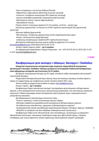 Тэмы складаюцца з наступных буйных блокаў:
        -Маркетынг партнёрскіх адносінаў на рынку паслугаў
        -Апісанне і складанне калькуляцыі ВІЧ-сэрвісных паслугаў
        -Ацэнка патрэбаў замоўнікаў і атрымальнікаў паслугаў
        -Маніторынг якасці і ацэнка эфектыўнасці
        -Прасоўванне паслуг.
        Першы трэнінг плануецца правесці 11-12 сакавіка, астатнія – цягам года.
        Колькасць удзельнікаў –не больш за 15 ВІЧ-сэрвісных арганізацый (25 удзельнікаў
трэнінгаў).
        Крытэры адбору ўдзельнікаў:
        -Магчымасць і гатоўнасць удзельнічаць ва ўсіх мерапрыемствах курса
        -баланс рэгіянальнага прадстаўніцтва
        -наяўнасць рэкамендацыі кіраўніка ВІЧ-сэрвіснай арганізацыі.
        Для ўдзелу неабходна даслаць анкету-заяўку (у дадатку) па эл.пошце
act.trainings@gmail.com альбо факсе (017) 222 71 29.
        Апошні тэрмін падачы заяўкі – да 4 сакавіка.
        За інфармацыяй звяртайцеся: Надзея Лявішчава - тэл. +375 29 274-34-57, (017) 222-71-29
e-mail: act.trainings@gmail.com.

                                                                                          уверх


      Канферэнцыя для моладзі з Швецыі, Беларусі і Зімбабвэ
       Шведская нацыянальная моладзевая рада запрашае прадстаўнікоў моладзевых
арганізацый з Беларусі, Зімбабвэ і Швецыі да ўдзелу ў штогадовай Глабальнай Канферэнцыі,
якая адбудзецца непадалёк ад Стакгольму 13-15 траўня.
       Да ўдзелу запрашаецца моладзь да 35 гадоў, актыўныя сябры моладзевых арганізацый і
ініцыятываў Беларусі.
       Прадстаўнікі беларускай дэлегацыі мусяць мець магчымасць прымаць актыўны ўдзел у
працы па падрыхтоўцы да канферэнцыі цягам сакавіка-траўня 2011 года.
       Анкету-заяўку (у дадатку) дасылайце на адрас info.rada@gmail.com.
       Апошні тэрмін – да 7 сакавіка.
       Канферэнцыя будзе прысвечана моладзі і моладзевым арганізацыям у аўтарытарных
краінах, у якіх грамадзянская супольнасць прыціскаецца дзяржавай, гэта магчымасць узаемнага
навучання і абмену досведам паміж моладзевымі арагнізацыямі краін з дэмакратычным і
рэпрэсіўным рэжымам.
       Да абмеркавання прапануюцца наступныя тэмы:
       -Рызыкі і цяжкасці, з якімі сутыкаюцца смелыя лідары
       -Метады падаўлення грамадзянскай актыўнасці ў аўтарытарных краінах
       -Як забяспечыць сваю бяспеку, працуючы ў аўтарытарных краінах?
       -Супрацоўніцтва паміж моладзевымі арганізацыямі Швецыі і Беларусі, Швецыі і Зімбабве
       -Моладзь як галоўная сіла для пабудовы дэмакратычнай супольнасці.
       Канферэнцыя збярэ каля 150 дэлегатаў, якія пазнаёмяцца, сустрэнуцца са шведскімі і
еўрапейскімі палітыкамі, атрымаюць неабходныя веды для эфектыўнай працы, створаць
платформу, дзе кожны ўдзельнік зможа падзяліцца сваімі думкамі, ведамі і досведам.




                                                                                                 5
 