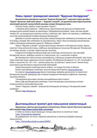  уверх


      Новы праект грамадскай кампаніі “Будзьма беларусамі”
       Нацыянальная грамадская кампанія “Будзьма беларусамі!” з удзелам студыі дызайну
“Адліга” прэзентуе свой новы праект – “Будзьма з мовай!”, які дапаможа ўсім карыстальнікам
кампутарaў зручней і разнастайней ужываць штодня беларускую мову.
       Анатоль Лазар, кіраўнік студыі дызайну "Адліга":
       - Галоўная мэта праекту – забяспечыць карыстальнікаў зручным інструментам
выкарыстання роднай мовай на кампутары і адпаведнай раскладкай. Чаму, калі вам трэба
літара «Ў», вы вымушаныя націскаць кнопку з надпісам «Щ» і ўвесь час трымаць у свядомасці,
што пад гэтай расійскай літарай хаваецца беларуская?
       Давайце ж пачнем нарэшце выпускаць нашую беларускую свядомасць на паверхню, хаця
б па ўзоры літараў. Мы спадзяемся на зацікаўленасць ідэяй з боку вытворцаў кампутарнагa
софту і далейшую падтрымку праекту “Будзьма з мовай!”.
       Праект “Будзьма з мовай!” цалкам арыентаваны менавіта на беларускага юзера. Адзіны
камплект літар уключае ўсе мовы, найбольш запатрабаваныя сучаснымі беларусамі: беларускую,
англійскую, рускую, а таксама ўкраінскую ды польскую.
       Стваральнікі ўніверсальнай раскладкі для клавіятуры паклапаціліся і пра аматараў
беларускай лацінкі, зрабіўшы налепкі як з кірылічнымі, так і з лацінскімі літарамі.
       Для беларускага карыстальніка шматмоўнасць з’яўляецца штодзённай рэаліяй, таму толькі
такая клавіятура можа задаволіць ягоныя патрэбы. Непаўторныя беларускія «І», «Ў» і апостраф «’»
побач з лацінскімі «Š», «Č» і «Ŭ» – рэальны ўзор таго, як прынцып “аднаго акна” павінен быць
рэалізаваны для беларускіх карыстальнікаў кампутараў!
       Новую ўнікальную клавіятуру можна знайсці на стэндах Fly Cards па Мінску.
       Разам з распаўсюдам клавіятуры пачынае працу вэб-старонка mova.budzma.org.
       Са старонкі mova.budzma.org можна спампаваць праграму-дапаможнік па карыстанні
беларускай лацінкай, даведацца пра гісторыю паходжання беларускіх алфавітаў і атрымаць
прыемныя бонусы.
       Тэхпадтрымка раскладак таксама ажыццяўляецца праз інтэрнэт.
       Увесь софт для беларускай клавіятуры і тэхнічная дапамога рэалізуюцца ягонымі
стваральнікамі на валанцёрскай аснове.
       Праект “Будзьма з мовай!” запрашае ўсіх беларусаў заставацца з беларускай мовай
назаўжды!
      Паводле http://budzma.org

                                                                                        уверх



      Дыстанцыйныя трэнінгі для павышэння кампетэнцый
      Зразумелыя, простыя дыстанцыйныя псіхалагічныя і бізнес-трэнінгі бясплатна прапануе
вэб-пляцоўка http://www.mental-skills.ru/training/.
      У любы час можна зарэгістравацца і пачаць навучанне па наступных тэмах:
      Тэма: "Сітуацыйнае лідарства"
      Вы даведаецеся, які стыль лідарства прымяняць у залежнасці ўзроўня развіцця
падначаленых.
      Тэма: "Пастаноўка мэтаў па схеме SMART".
                                                                                              6
 