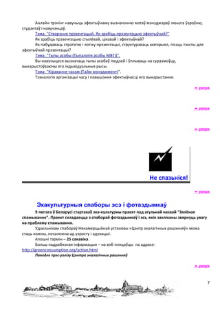 Анлайн-трэнінг навучыць эфектыўнаму вызначэнню мэтаў мэнэджэраў люьога ўзроўню,
студэнтаў і навучэнцаў.
      Тэма: "Стварэнне прэзентацый. Як зрабіць прэзентацыю эфектыўнай?"
      Як зрабіць прэзентацыю стылёвай, цікавай і эфектыўнай?
      Як пабудаваць стратэгію і логіку прэзентацыі, структураваць матэрыял, пісаць тэксты для
эфектыўнай прэзентацыі?
      Тэма: "Тыпы асобы (Тыпалогія асобы MBTI)".
      Вы навучыцеся вызначаць тыпы асобаў людзей і ўплываць на суразмоўцу,
выкарыстоўваючы яго індывідуальныя рысы.
      Тэма: "Кіраванне часам (Тайм мэнэджмент)".
      Тэхналогія арганізацыі часу і павышэння эфектыўнасці яго выкарыстання.

                                                                                         уверх



                                                                                         уверх



                                                                                         уверх




                                                                Не спазьніся!
                                                                                         уверх


       Экакультурныя спаборы эсэ і фотаздымкаў
       9 лютага ў Беларусі стартаваў эка-культурны праект пад агульнай назвай “Зялёнае
спажыванне”. Праект складаецца з спаборай фотаздымкаў і эсэ, якія закліканы звярнуць увагу
на праблему спажывання.
       Удзельнікам спабораў Некамерцыйнай установы «Цэнтр экалагічных рашэнняў» можа
стаць кожны, незалежна ад узросту і адукацыі.
       Апошні тэрмін – 25 сакавіка.
       Больш падрабязная інфармацыя – на вэб-пляцоўцы па адрасе:
http://greenconsumption.org/action.html
      Паводле прэс-рэлізу Цэнтра экалагічных рашэнняў

                                                                                         уверх


                                                                                                7
 