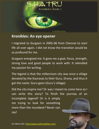 Kronikles: An eye opener
I migrated to Gurgaon in 2005-06 from Chennai to start
life all over again. I did not know the transition would be
so profound for me.
Gurgaon energized me. It gave me a goal, focus, strength,
strong love and good people to work with. It rekindled
my passion for writing.
The legend is that the millennium city was once a village
donated by the Kauravas to their Guru, Drona, and thus it
got the name. Guru-gaon (Guru’s village).
Did the city inspire me? Or was I meant to come here so I
can write this story? To finish the journey of an
incomplete legend? Or is it simply
me trying to look for something
more than the mundane? Never can
say!
For More Info- http://www.authorvadhan.com/
 