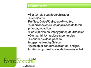 Características
•Gestión de usuariosregistrados
•Creación de
PerfilesyDatosPúblicosy/oPrivados
•Conexiones entre los asociados de forma
privaday/opublica
•Participación en forosygrupos de discusión
•Compartirinformaciónyexperiencias
•Escribirartículoso post en
blogsprivadosy/opúblicos
•Interactuar con otrospacientes, amigos,
familiaresoprofesionales de la enfermedad
 