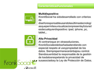 Multidispositivo
KronitSocial ha sidodesarrollado con criterios
de
diseñoresponsableusandolasúltimastecnologí
asquepermitesuvisualizacionpresenteyfuturad
esdecualquierdispositivo: ipad, iphone, pc,
tablet,..
Alta Privacidad
Al contrarioque en otrassoluciones,
KronikSocialestádiseñadaatendiendo con
especial respeto al usoypropiedad de los
datos. Siemprepermaneceránbajosu control.
Siendosuentidad la responsable de la gestión
de losdatosrespetando la privacidad de
susasociadosy la Ley de Protección de Datos.
CaracterísticasFuncionales
 
