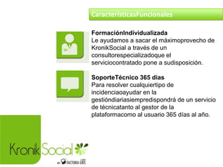 FormaciónIndividualizada
Le ayudamos a sacar el máximoprovecho de
KronikSocial a través de un
consultorespecializadoque el
serviciocontratado pone a sudisposición.
SoporteTécnico 365 dias
Para resolver cualquiertipo de
incidenciaoayudar en la
gestióndiariasiempredispondrá de un servicio
de técnicatanto al gestor de la
plataformacomo al usuario 365 días al año.
CaracterísticasFuncionales
 
