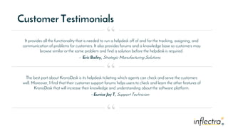 ®
®
Customer Testimonials
It provides all the functionality that is needed to run a helpdesk off of and for the tracking, assigning, and
communication of problems for customers. It also provides forums and a knowledge base so customers may
browse similar or the same problem and find a solution before the helpdesk is required.
- Eric Bailey, Strategic Manufacturing Solutions.
“
“
“
The best part about KronoDesk is its helpdesk ticketing which agents can check and serve the customers
well. Moreover, I find that their customer support forums helps users to check and learn the other features of
KronoDesk that will increase their knowledge and understanding about the software platform.
- Eunice Joy T, Support Technician
 