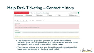 ®
®
Help Desk Ticketing – Contact History
 The ticket details page lets you see all of the interactions
between your support personnel and the customer. You can have
both public and private notes added to the ticket.
 The change history lets you see the actions and escalations that
have been performed on the help desk ticket
 